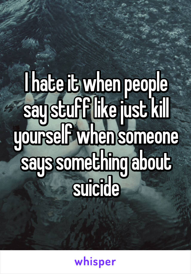 I hate it when people say stuff like just kill yourself when someone says something about suicide