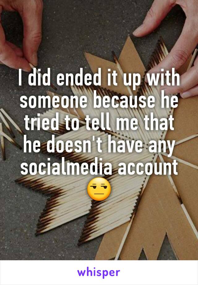 I did ended it up with someone because he tried to tell me that he doesn't have any socialmedia account 😒