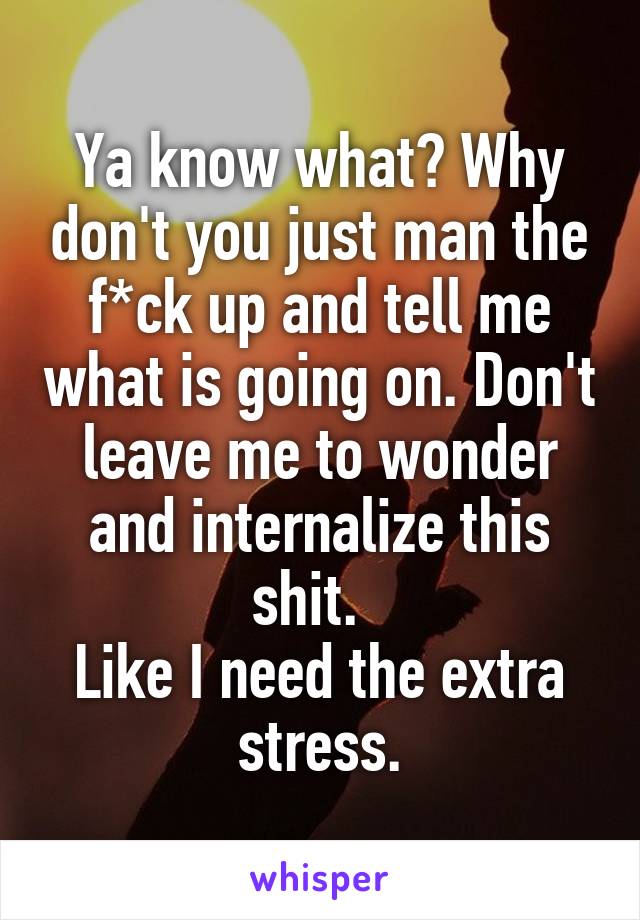 Ya know what? Why don't you just man the f*ck up and tell me what is going on. Don't leave me to wonder and internalize this shit.  
Like I need the extra stress.