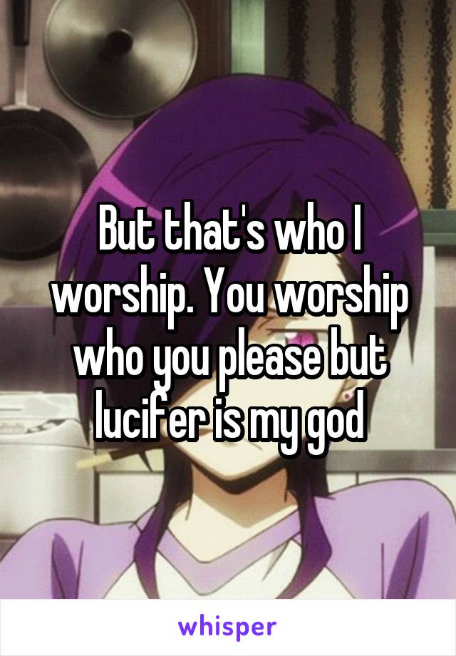 But that's who I worship. You worship who you please but lucifer is my god