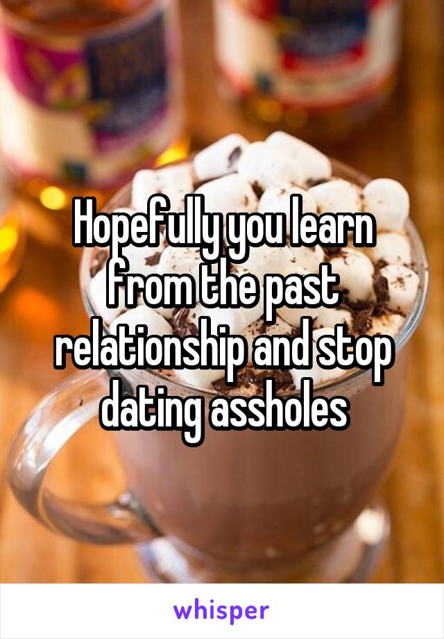 Hopefully you learn from the past relationship and stop dating assholes