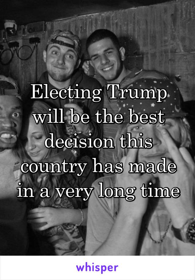 Electing Trump will be the best decision this country has made in a very long time