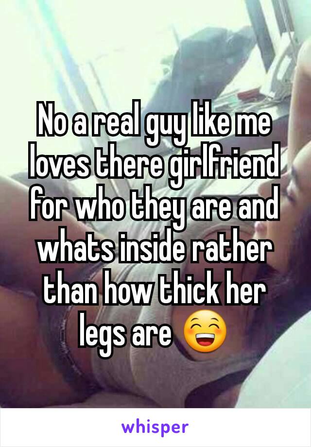 No a real guy like me loves there girlfriend for who they are and whats inside rather than how thick her legs are 😁