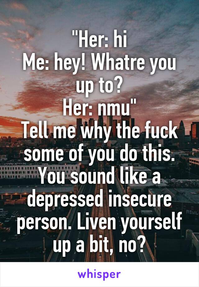 "Her: hi
Me: hey! Whatre you up to?
Her: nmu"
Tell me why the fuck some of you do this. You sound like a depressed insecure person. Liven yourself up a bit, no?