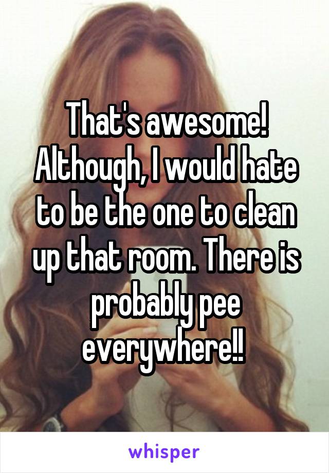 That's awesome! Although, I would hate to be the one to clean up that room. There is probably pee everywhere!! 