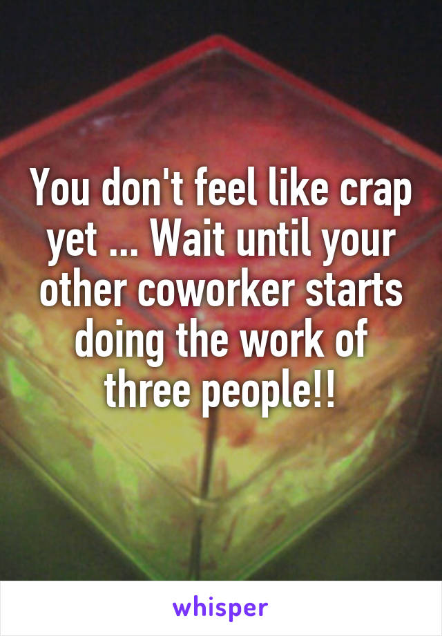 You don't feel like crap yet ... Wait until your other coworker starts doing the work of three people!!
