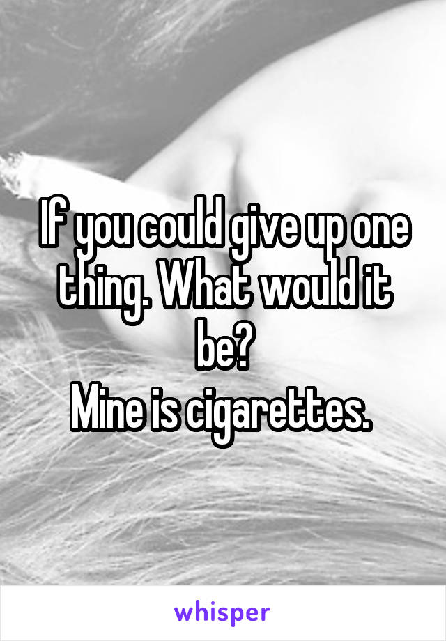 If you could give up one thing. What would it be?
Mine is cigarettes. 