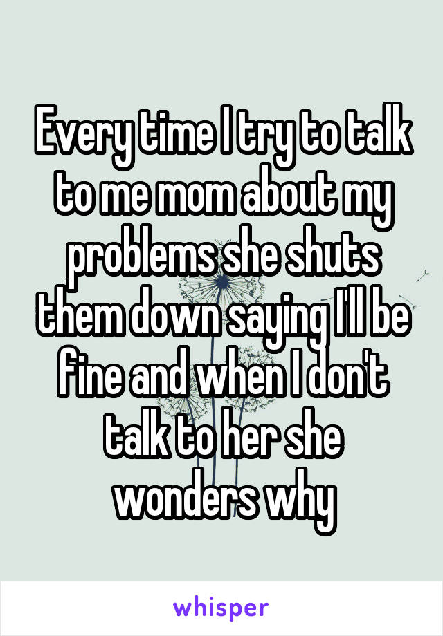 Every time I try to talk to me mom about my problems she shuts them down saying I'll be fine and when I don't talk to her she wonders why