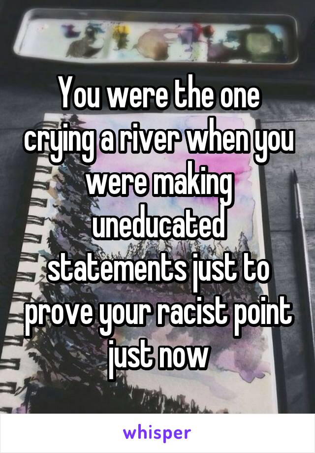 You were the one crying a river when you were making uneducated statements just to prove your racist point just now