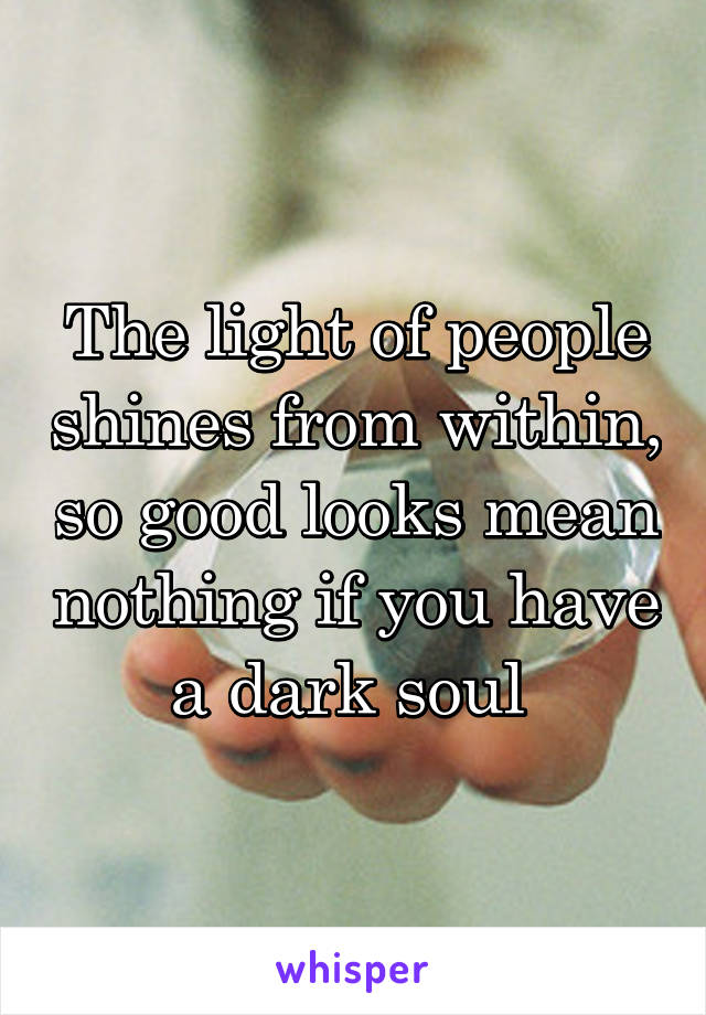 The light of people shines from within, so good looks mean nothing if you have a dark soul 