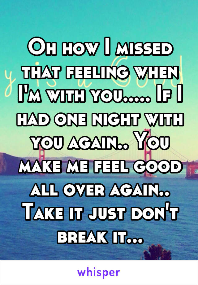 Oh how I missed that feeling when I'm with you..... If I had one night with you again.. You make me feel good all over again.. Take it just don't break it...