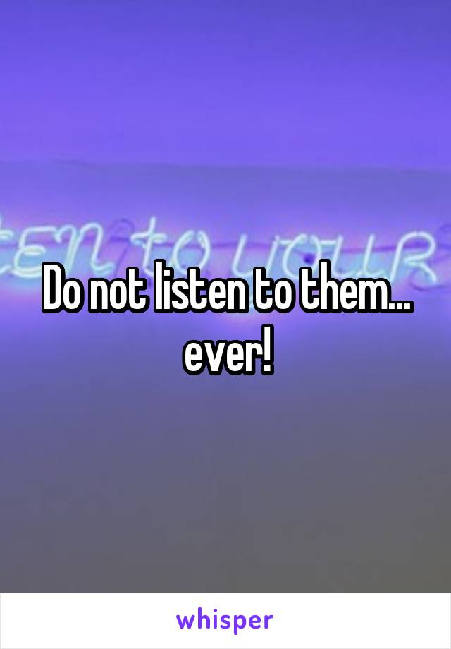 Do not listen to them... ever!