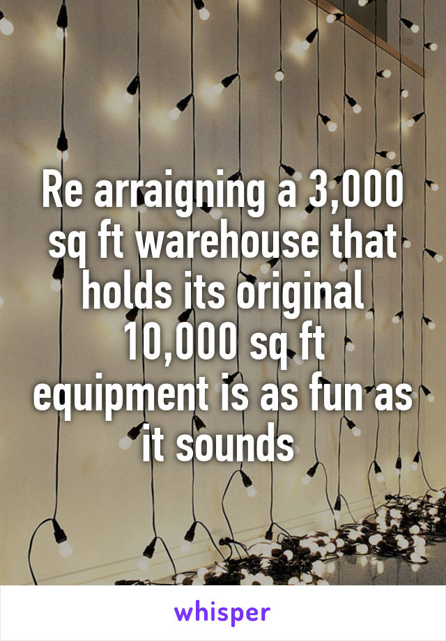 Re arraigning a 3,000 sq ft warehouse that holds its original 10,000 sq ft equipment is as fun as it sounds 