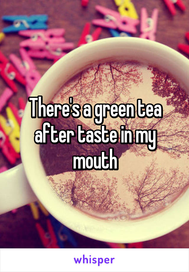 There's a green tea after taste in my mouth