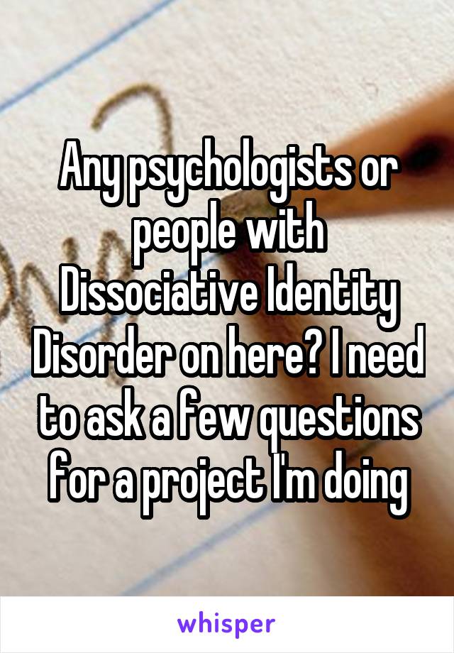 Any psychologists or people with Dissociative Identity Disorder on here? I need to ask a few questions for a project I'm doing