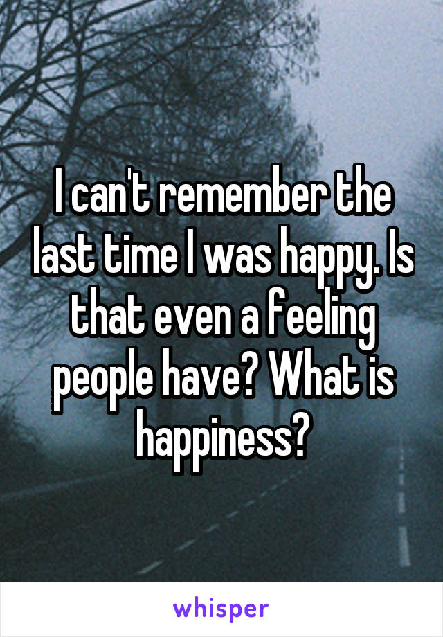 I can't remember the last time I was happy. Is that even a feeling people have? What is happiness?