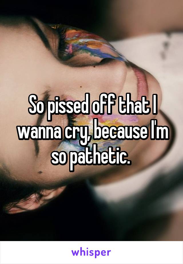 So pissed off that I wanna cry, because I'm so pathetic. 