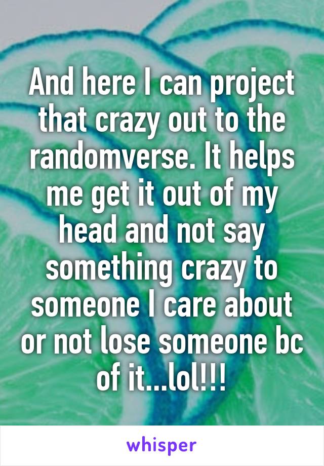 And here I can project that crazy out to the randomverse. It helps me get it out of my head and not say something crazy to someone I care about or not lose someone bc of it...lol!!!