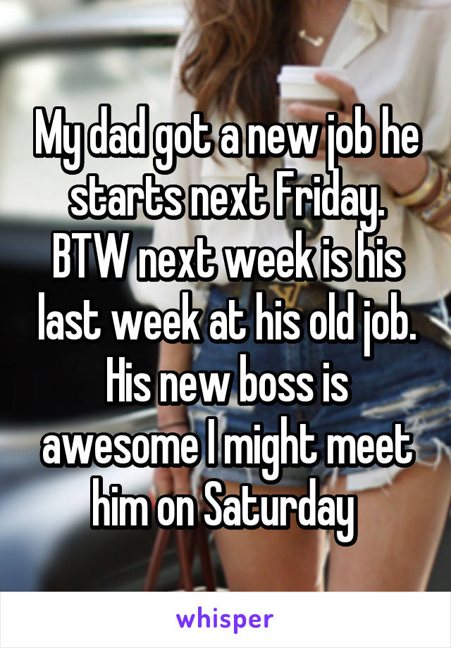 My dad got a new job he starts next Friday. BTW next week is his last week at his old job. His new boss is awesome I might meet him on Saturday 