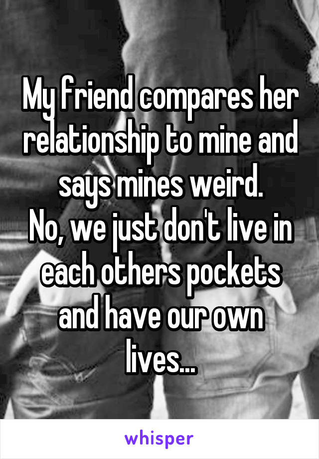 My friend compares her relationship to mine and says mines weird.
No, we just don't live in each others pockets and have our own lives...