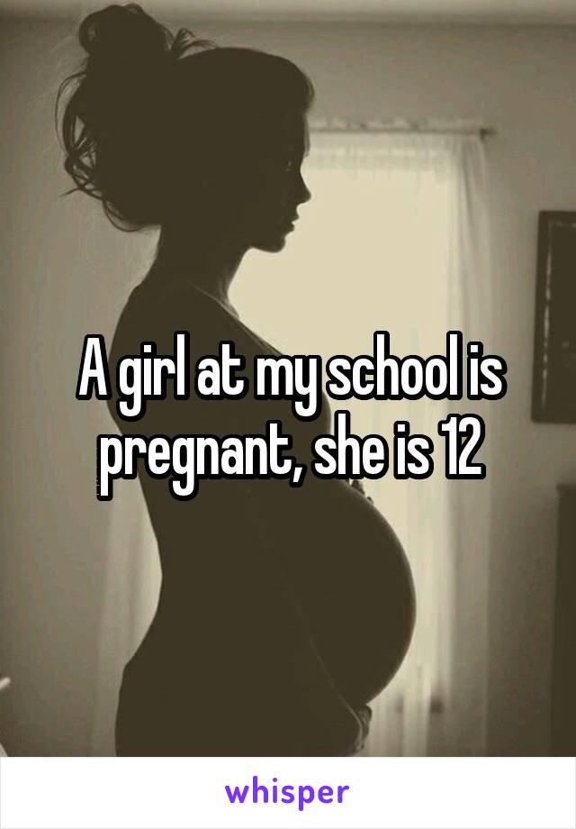 A girl at my school is pregnant, she is 12