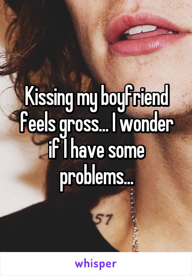 Kissing my boyfriend feels gross... I wonder if I have some problems...