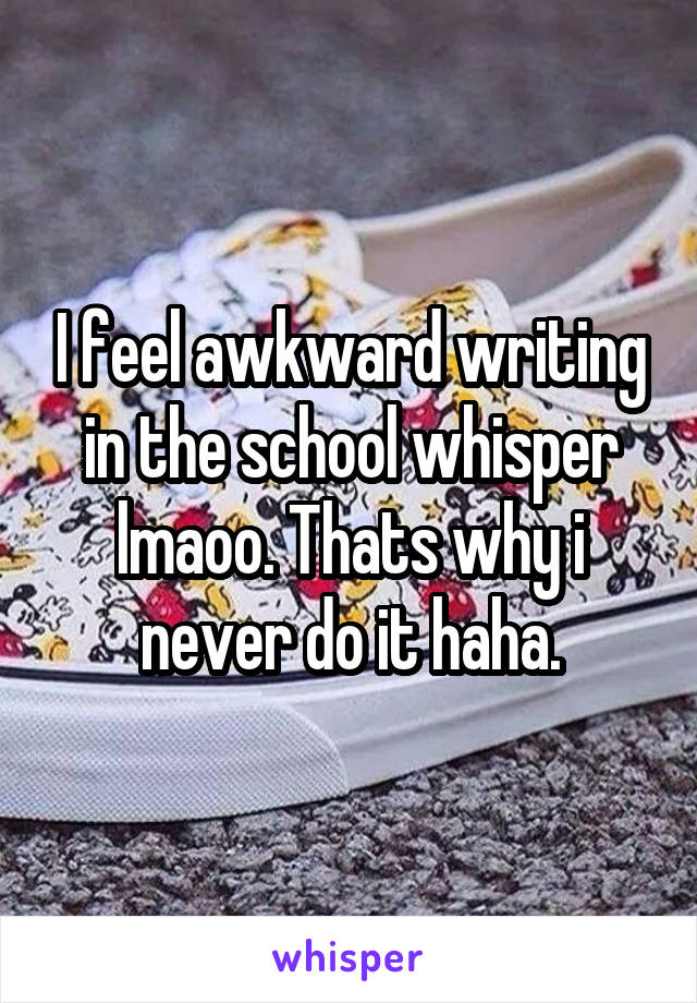 I feel awkward writing in the school whisper lmaoo. Thats why i never do it haha.