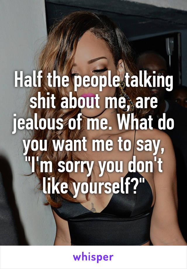 Half the people talking shit about me, are jealous of me. What do you want me to say, "I'm sorry you don't like yourself?"