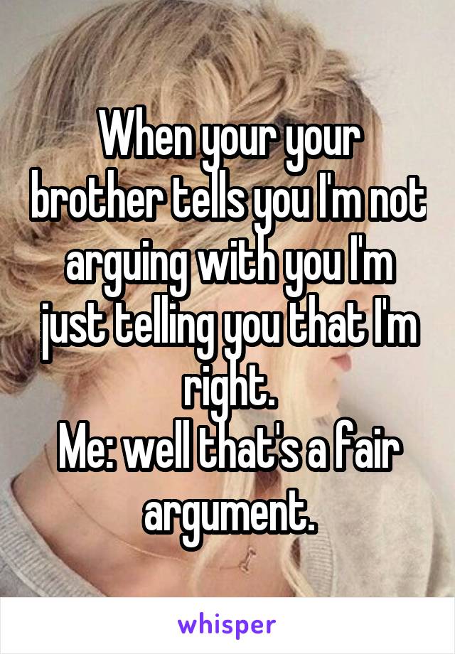 When your your brother tells you I'm not arguing with you I'm just telling you that I'm right.
Me: well that's a fair argument.