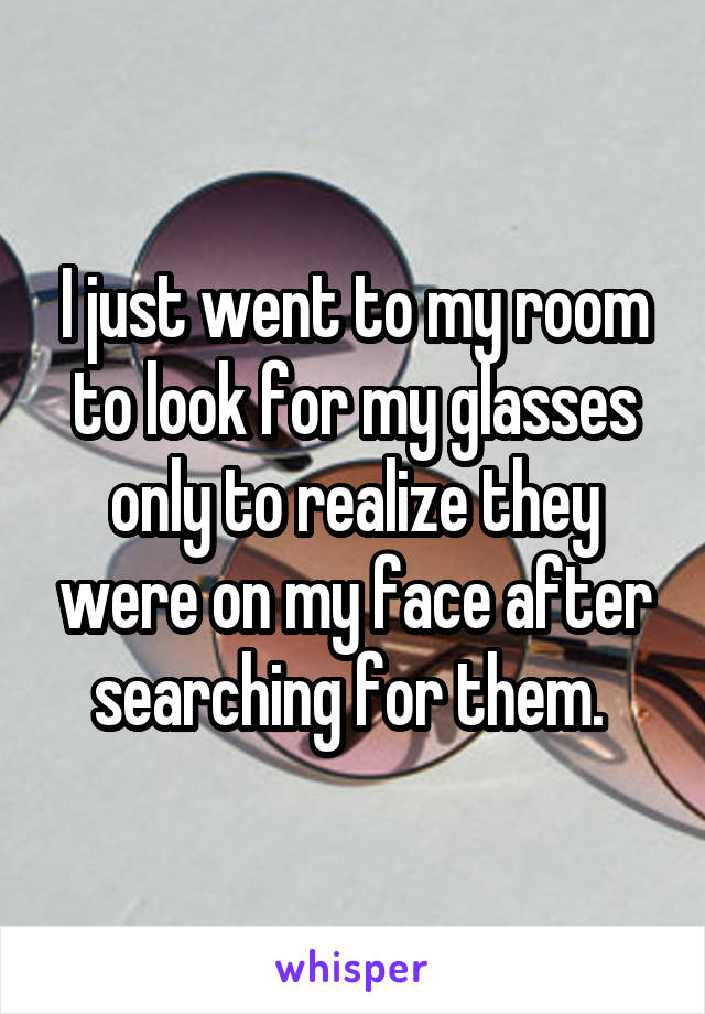 I just went to my room to look for my glasses only to realize they were on my face after searching for them. 