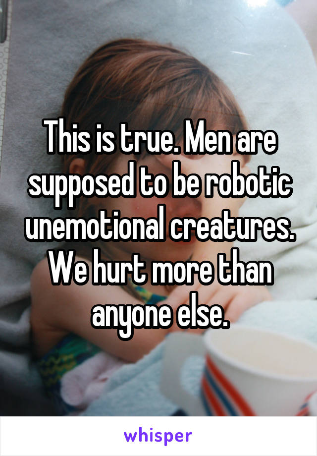 This is true. Men are supposed to be robotic unemotional creatures. We hurt more than anyone else.