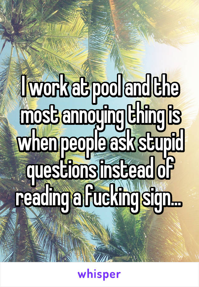 I work at pool and the most annoying thing is when people ask stupid questions instead of reading a fucking sign... 