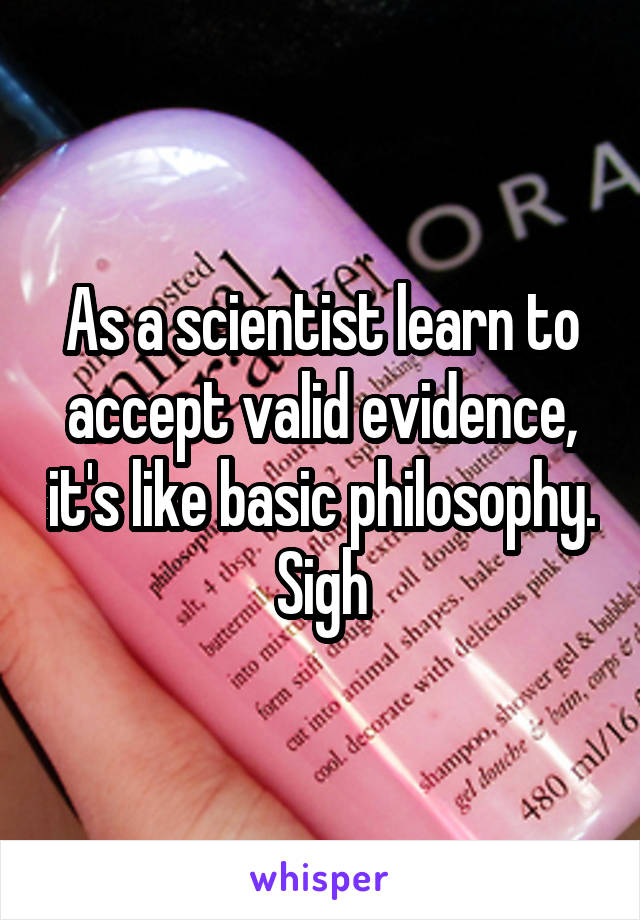 As a scientist learn to accept valid evidence, it's like basic philosophy. Sigh