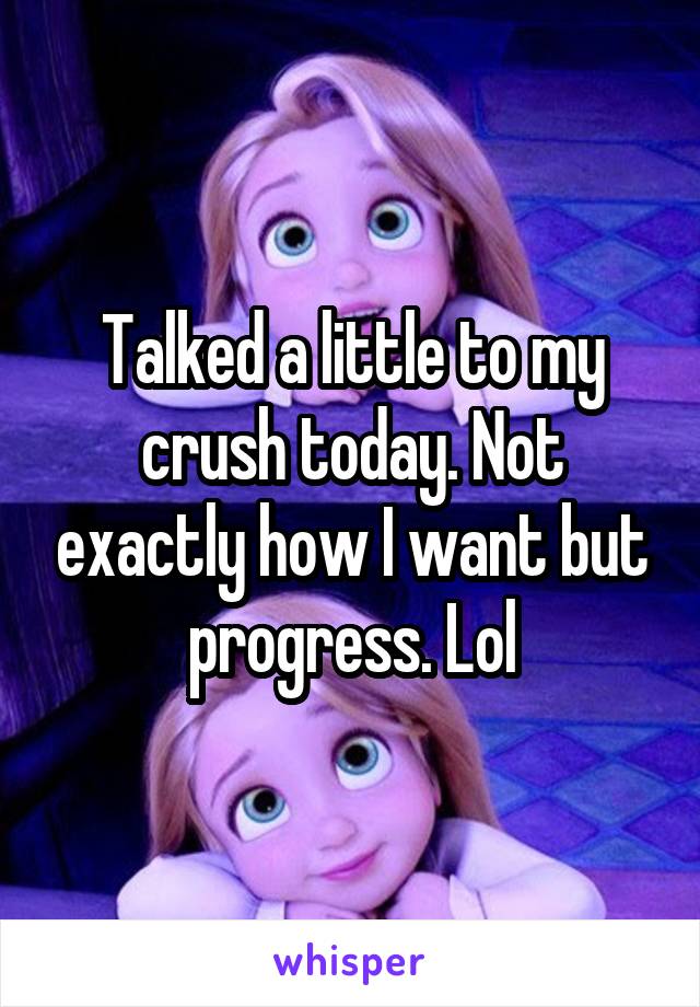 Talked a little to my crush today. Not exactly how I want but progress. Lol