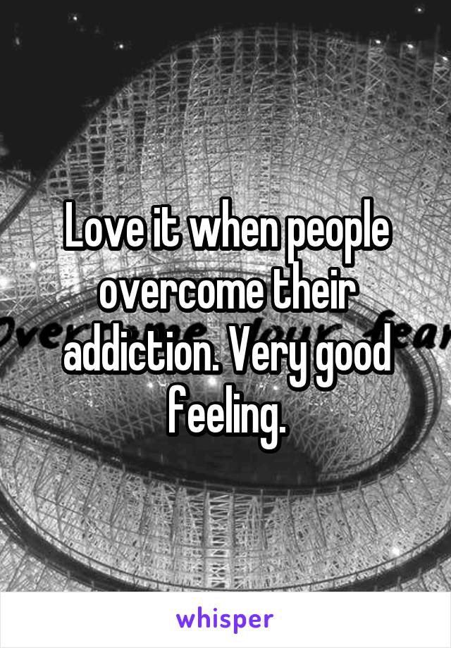 Love it when people overcome their addiction. Very good feeling.