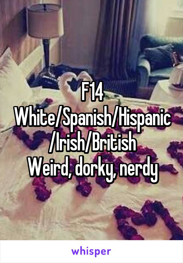 F14
White/Spanish/Hispanic/Irish/British
Weird, dorky, nerdy