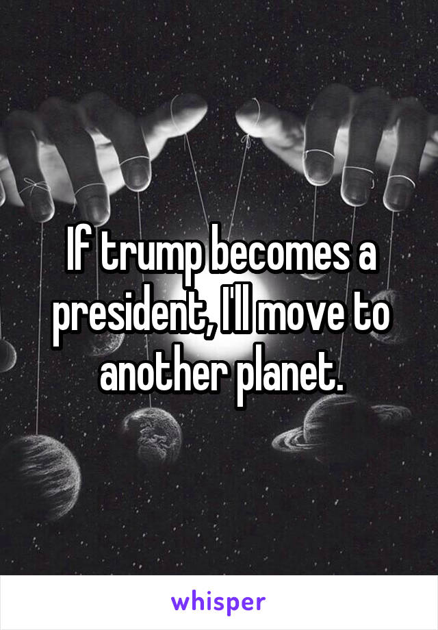 If trump becomes a president, I'll move to another planet.