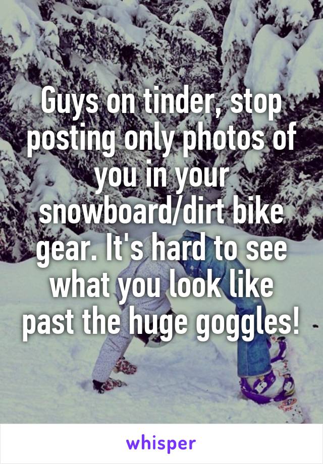 Guys on tinder, stop posting only photos of you in your snowboard/dirt bike gear. It's hard to see what you look like past the huge goggles! 