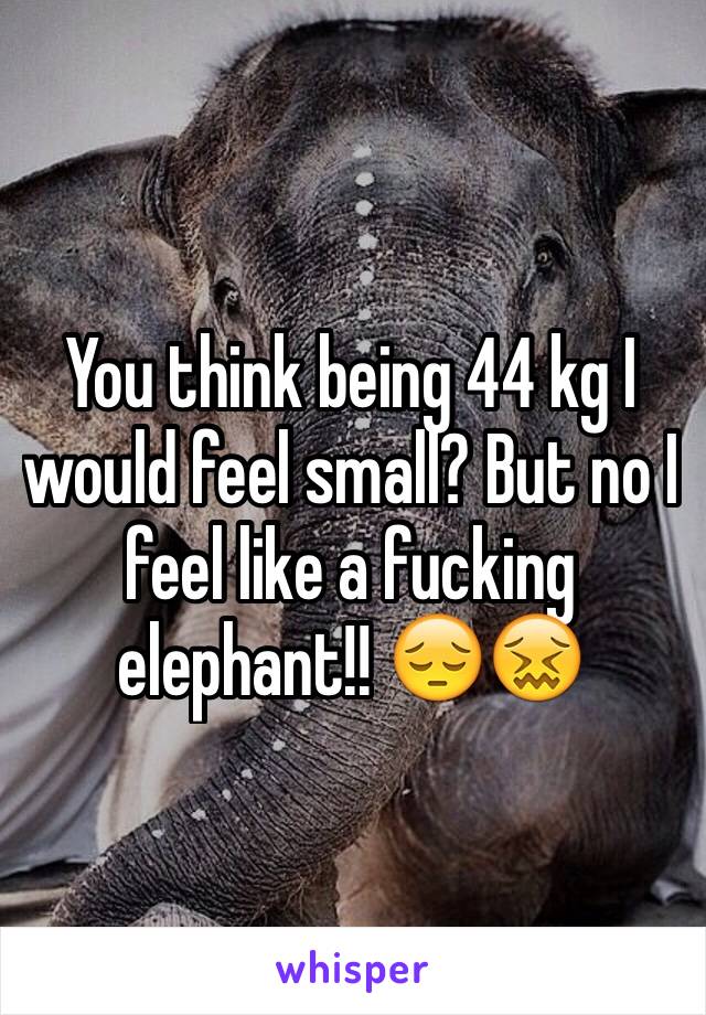 You think being 44 kg I would feel small? But no I feel like a fucking elephant!! 😔😖