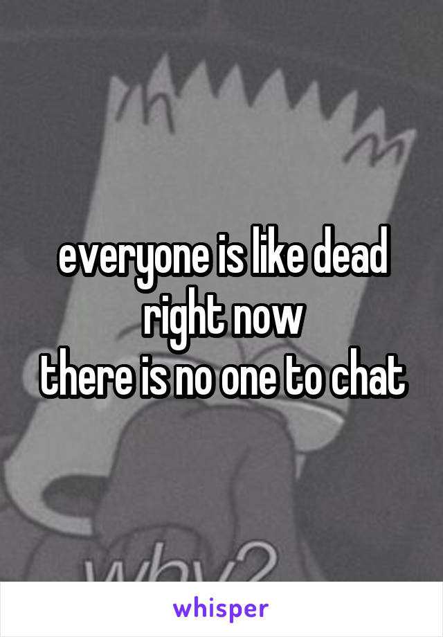 everyone is like dead right now
there is no one to chat