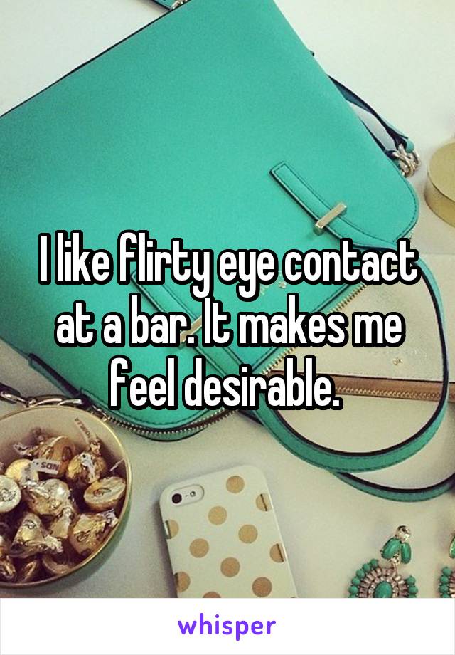 I like flirty eye contact at a bar. It makes me feel desirable. 