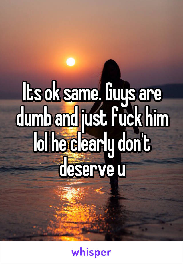 Its ok same. Guys are dumb and just fuck him lol he clearly don't deserve u