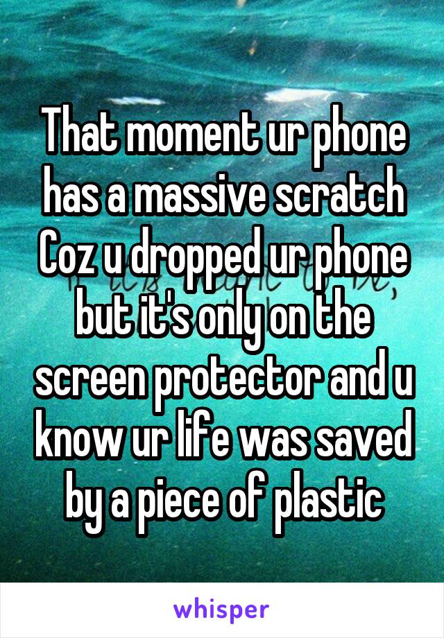 That moment ur phone has a massive scratch Coz u dropped ur phone but it's only on the screen protector and u know ur life was saved by a piece of plastic