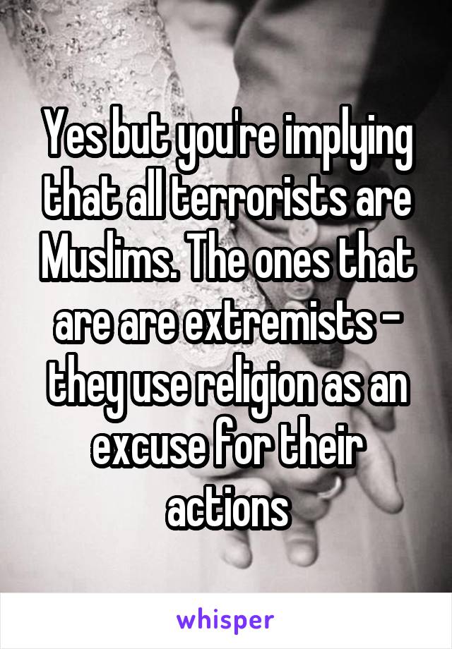 Yes but you're implying that all terrorists are Muslims. The ones that are are extremists - they use religion as an excuse for their actions