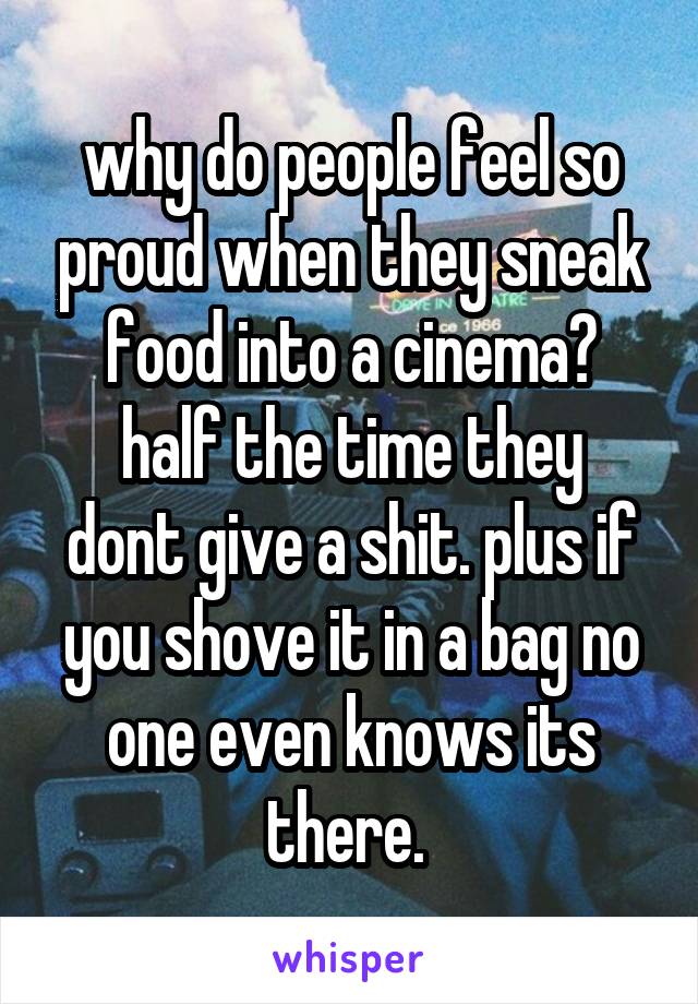 why do people feel so proud when they sneak food into a cinema?
half the time they dont give a shit. plus if you shove it in a bag no one even knows its there. 