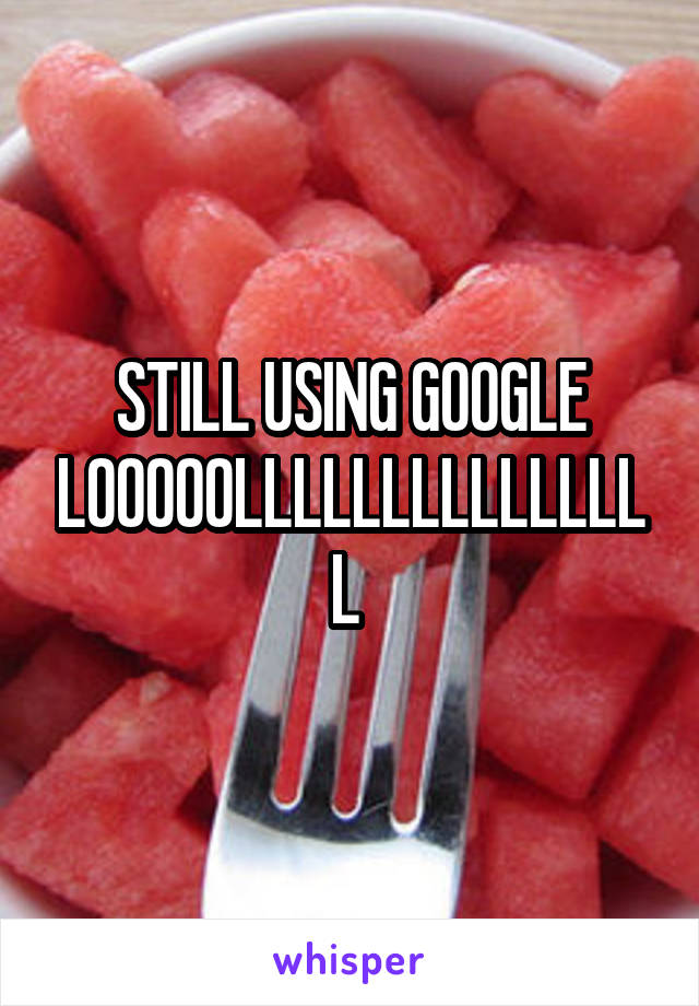 STILL USING GOOGLE LOOOOOLLLLLLLLLLLLLLL 