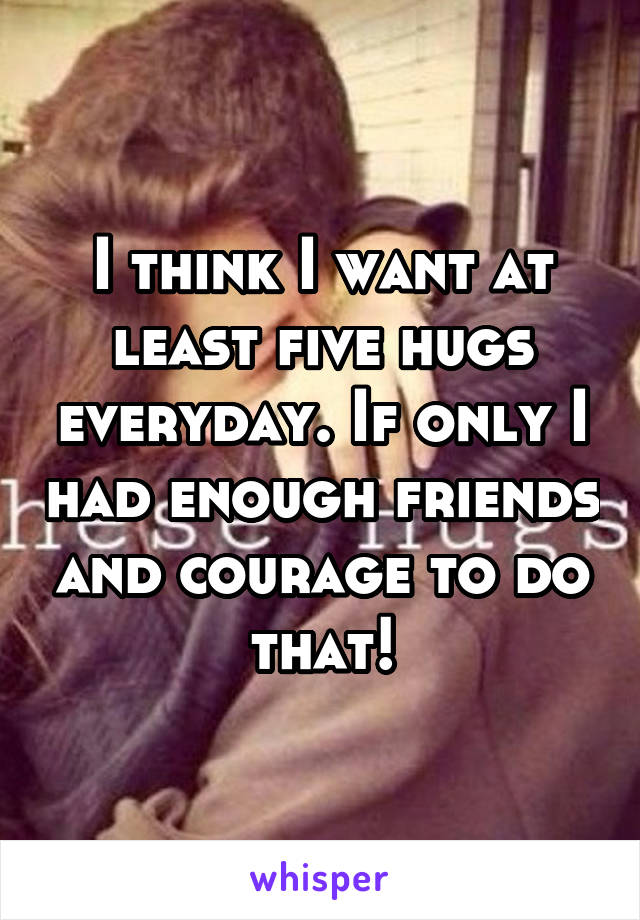 I think I want at least five hugs everyday. If only I had enough friends and courage to do that!