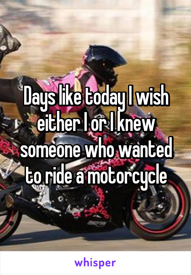 Days like today I wish either I or I knew someone who wanted to ride a motorcycle