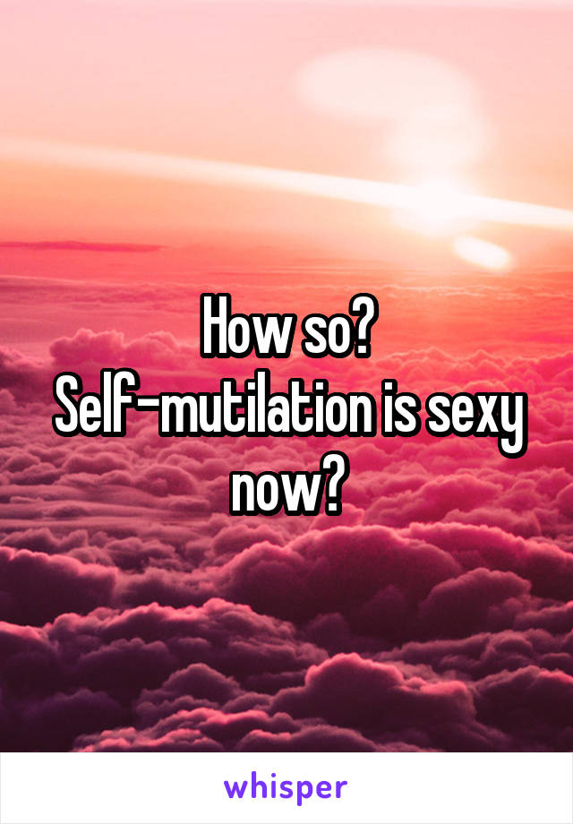 How so? Self-mutilation is sexy now?