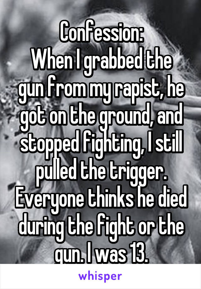 Confession:
When I grabbed the gun from my rapist, he got on the ground, and stopped fighting, I still pulled the trigger. Everyone thinks he died during the fight or the gun. I was 13.